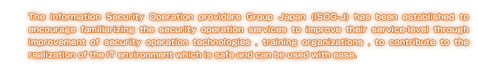The Information Security Operation providers Group Japan (ISOG-J) has been established to encourage broad use of the security operation services and improvement of their service-level through improvement of security operation technologies, training personnel for security operator, and setting forward the collaboration among related organizations, to contribute to the realization of the IT environment which is safe and can be used with ease.